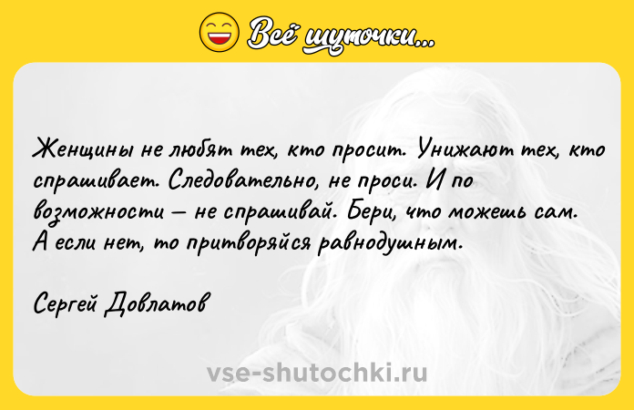 Цитата: Женщины не любят тех, кто просит. Унижают тех, кто спрашивает. Следовательно, не проси. И по возможности не спрашивай. Бери, что можешь сам. А если нет, то притворяйся равнодушным.Сергей Довлатов