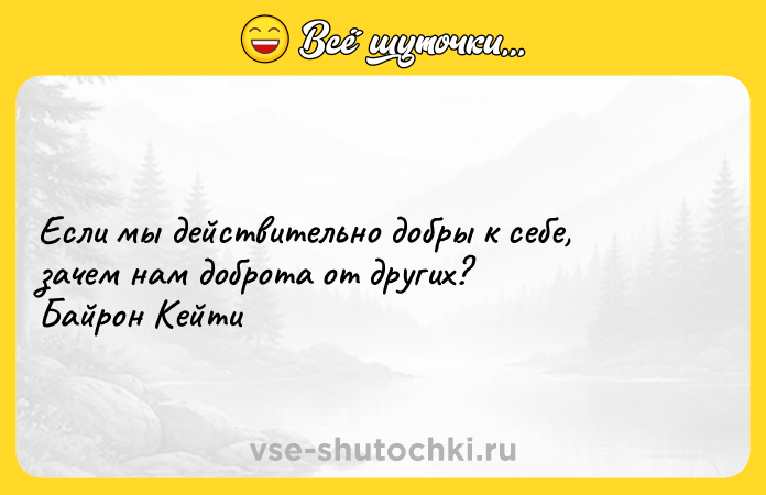 Цитата: Если мы действительно добры к себе, зачем нам доброта от других? Байрон Кейти