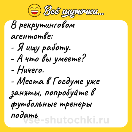 Шутка: В рекрутинговом агентстве:<br>- Я ищу работу.<br>- А что вы умеете?<br>- Ничего.<br>- Места в Госдуме уже заняты, попробуйте в футбольные тренеры подать