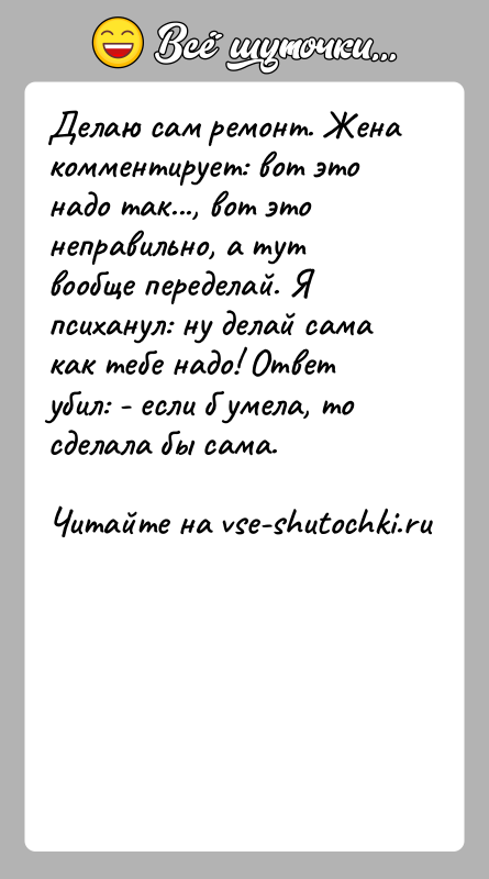 История: Делаю сам ремонт. Жена комментирует: вот это надо так..., вот это неправильно, а тут вообще переделай. Я психанул: ну делай