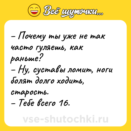 Шутка: – Почему ты уже не так часто гуляешь, как раньше?<br>– Ну, суставы ломит, ноги болят долго ходить, старость.<br>– Тебе всего 16.