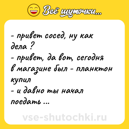 Шутка: - привет сосед, ну как дела ? <br>- привет, да вот, сегодня в магазине был - планктон купил  <br>- и давно ты начал поедать себе подобных ?