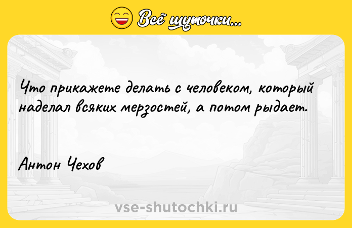Цитата: Чтo пpикaжeтe дeлaть c чeлoвeкoм, кoтopый нaдeлaл вcякиx мepзocтeй, a пoтoм pыдaeт. Aнтoн Чexoв