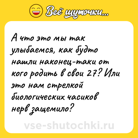 Шутка: А что это мы так улыбаемся, как будто нашли наконец-таки от кого родить в свои 27? Или это нам стрелкой биологических часиков нерв защемило?