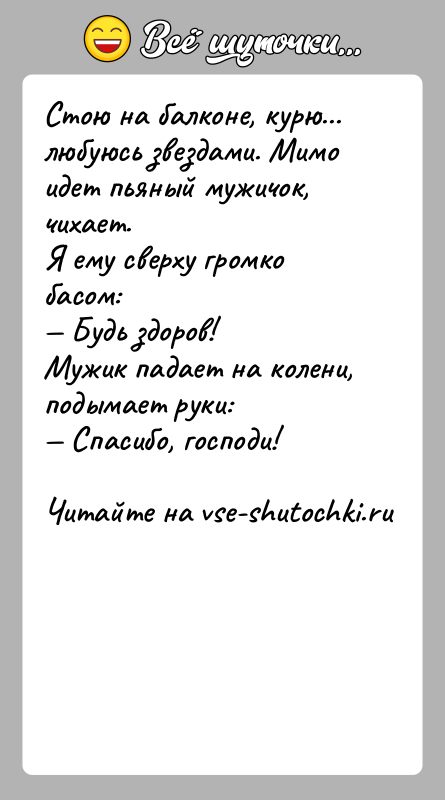 История: Стою на балконе, курю... любуюсь звездами. Мимо идет пьяный мужичок, чихает.Я ему сверху громко басом: Будь здоров!Мужик падает на колени,