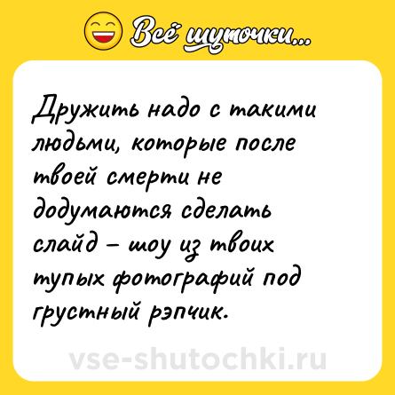 Шутка: Дружить надо с такими людьми, которые после твоей смерти не додумаются сделать слайд – шоу из твоих тупых фотографий под грустный рэпчик.