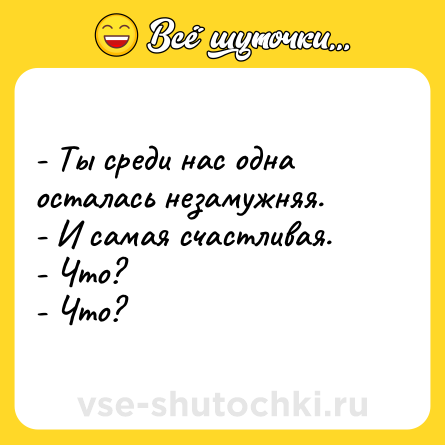 Шутка: - Ты среди нас одна осталась незамужняя. <br>- И самая счастливая. <br>- Что? <br>- Что?