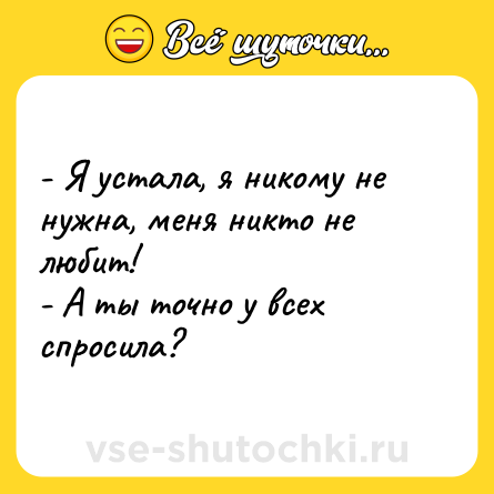 Шутка: - Я устала, я никому не нужна, меня никто не любит! - А ты точно у всех спросила?