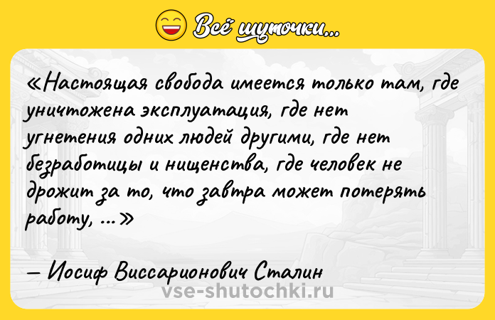 Цитата: Настоящая свобода имеется только там, где уничтожена эксплуатация, где нет угнетения одних людей другими, где нет безработицы и нищенства, где человек не дрожит за то, что завтра может потерять работу, жилище, хлеб.Иосиф Виссарионович Сталин