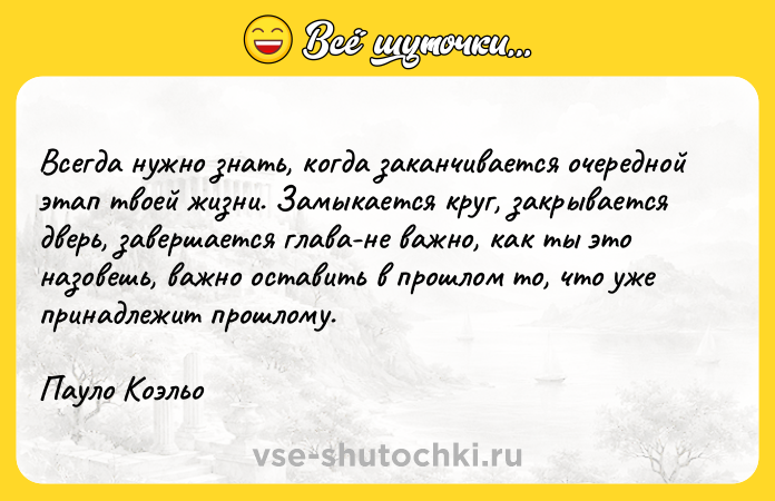 Цитата: Всегда нужно знать, когда заканчивается очередной этап твоей жизни. Замыкается круг, закрывается дверь, завершается глава-не важно, как ты это назовешь, важно оставить в прошлом то, что уже принадлежит прошлому.Пауло Коэльо