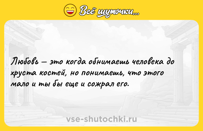 Цитата: Любовь это когда обнимаешь человека до хруста костей, но понимаешь, что этого мало и ты бы еще и сожрал его.