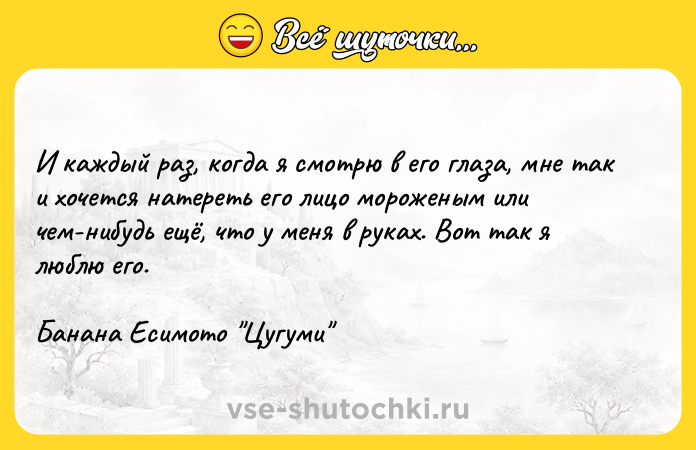Цитата: И каждый раз, когда я смотрю в его глаза, мне так и хочется натереть его лицо мороженым или чем-нибудь ещё, что у меня в руках. Вот так я люблю его.Банана Есимото Цугуми