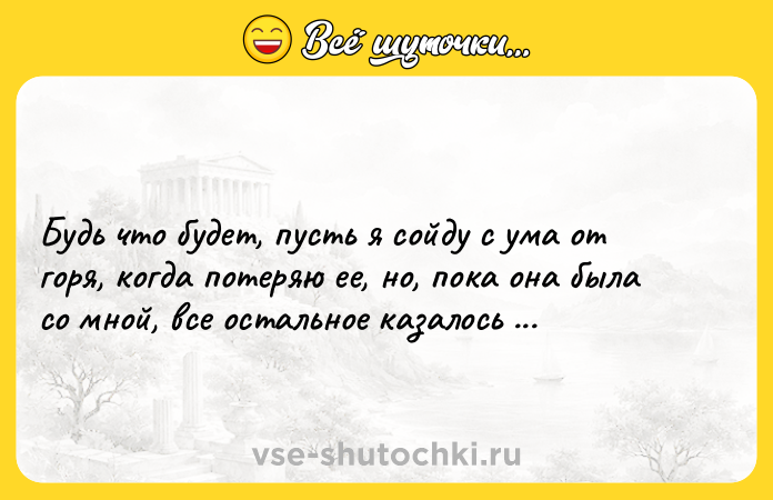 Цитата: Будь что будет, пусть я сойду с ума от горя, когда потеряю ее, но, пока она была со мной, все остальное казалось безразличным. Эрих Мария Ремарк