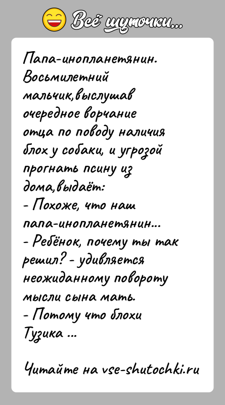 История: Папа-инопланетянин.Восьмилетний мальчик,выслушав очередное ворчание отца по поводу наличия блох у собаки, и угрозой прогнать псину из дома,выдаёт:- Похоже, что наш