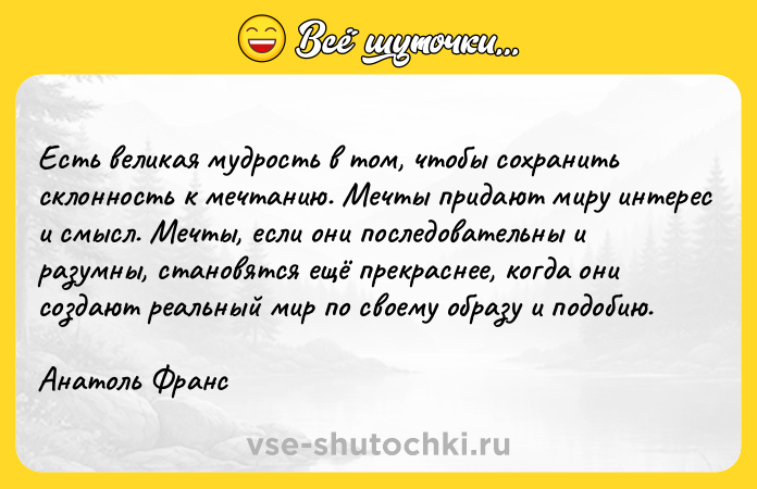 Цитата: Есть великая мудрость в том, чтобы сохранить склонность к мечтанию. Мечты придают миру интерес и смысл. Мечты, если они последовательны и разумны, становятся ещё прекраснее, когда они создают реальный мир по своему образу и подобию.Анатоль Франс