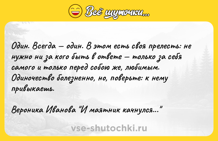 Цитата: Один. Всегда один. В этом есть своя прелесть: не нужно ни за кого быть в ответе только за себя самого и только перед собою же, любимым. Одиночество болезненно, но, поверьте: к нему привыкаешь.Вероника Иванова И маятник качнулся...