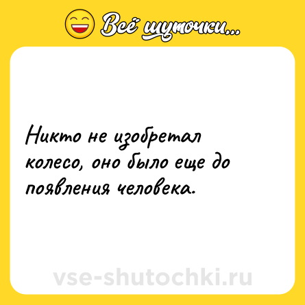Шутка: Никто не изобретал колесо, оно было еще до появления человека.