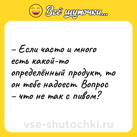 Шутка: – Если часто и много есть какой-то определённый продукт, то он тебе надоест. Вопрос – что не так с пивом?