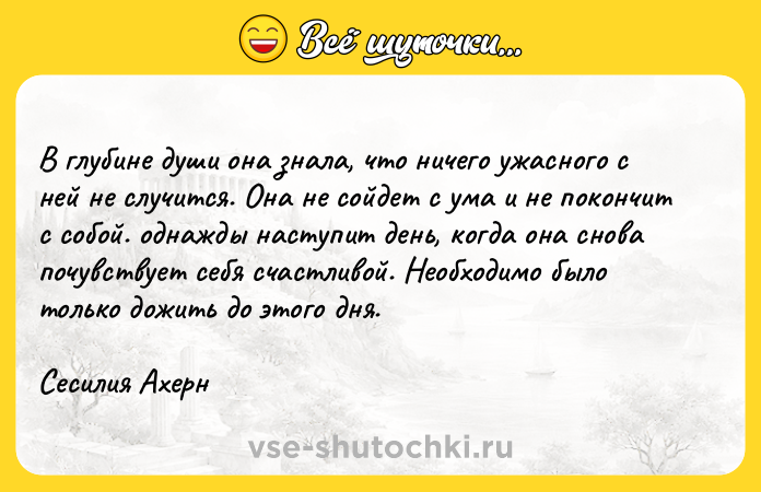 Цитата: В глубине души она знала, что ничего ужасного с ней не случится. Она не сойдет с ума и не покончит с собой. однажды наступит день, когда она снова почувствует себя счастливой. Необходимо было только дожить до этого дня. Сесилия Ахерн