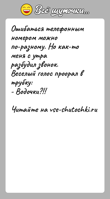 История: Ошибаться телефонным номером можно по-разному. Но как-то меня с утраразбудил звонок. Веселый голос проорал в трубку:- Водочки?!!
