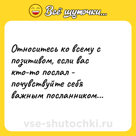 Шутка: Относитесь ко всему с позитивом, если вас кто-то послал - почувствуйте себя важным посланником...