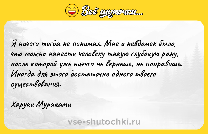Цитата: Я ничего тогда не понимал. Мне и невдомек было, что можно нанести человеку такую глубокую рану, после которой уже ничего не вернешь, не поправишь. Иногда для этого достаточно одного твоего существования. Харуки Мураками