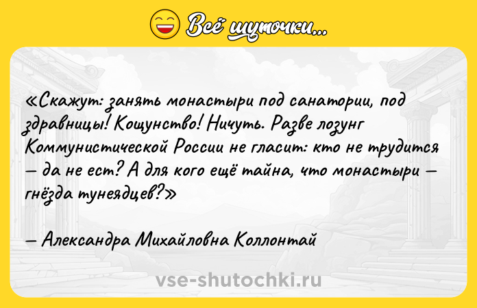 Цитата: Скажут: занять монастыри под санатории, под здравницы! Кощунство! Ничуть. Разве лозунг Коммунистической России не гласит: кто не трудится да не ест? А для кого ещё тайна, что монастыри гнёзда тунеядцев?Александра Михайловна Коллонтай