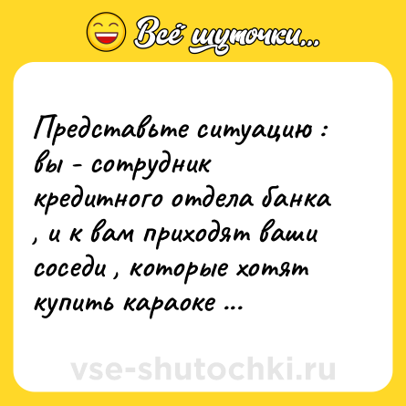 Шутка: Представьте ситуацию : вы - сотрудник кредитного отдела банка , и к вам приходят ваши соседи , которые хотят купить караоке ...