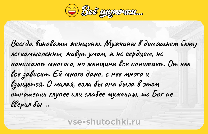 Цитата: Всегда виноваты женщины. Мужчины в домашнем быту легкомысленны, живут умом, а не сердцем, не понимают многого, но женщина все понимает. От нее все зависит. Ей много дано, с нее много и взыщется. О милая, если бы она была в этом отношении глупее или слабее мужчины, то Бог не вверил бы ей воспитания мальчиков и девочек Чехов А.П. Дуэль
