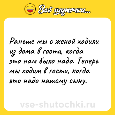 Шутка: Раньше мы с женой ходили из дома в гости, когда это нам было надо. Теперь мы ходим в гости, когда это надо нашему сыну.