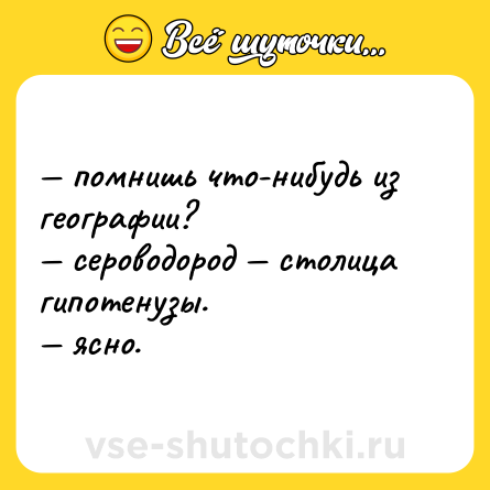 Шутка: — помнишь что-нибудь из географии?  <br>— сероводород — столица гипотенузы.  <br>— ясно.