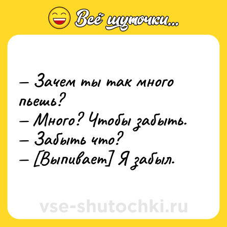 Шутка: — Зачем ты так много пьешь?<br>— Много? Чтобы забыть.<br>— Забыть что?<br>— [Выпивает] Я забыл.
