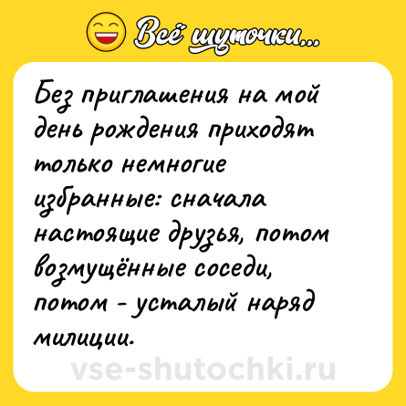 Шутка: Без приглашения на мой день рождения приходят только немногие избранные: сначала настоящие друзья, потом возмущённые соседи, потом - усталый наряд милиции.