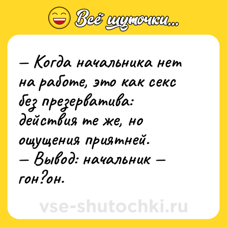 Шутка: — Когда начальника нет на работе, это как cекc без презерватива: действия те же, но ощущения приятней. <br>— Вывод: начальник — гон?он.