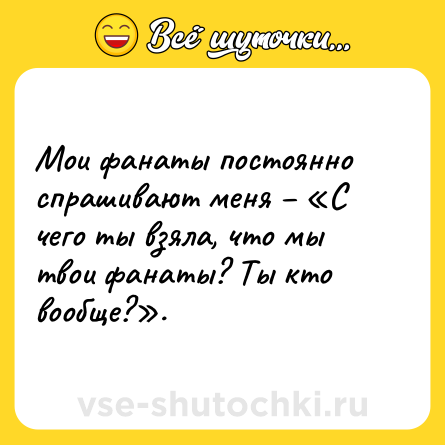 Шутка: Мои фанаты постоянно спрашивают меня – «С чего ты взяла, что мы твои фанаты? Ты кто вообще?».