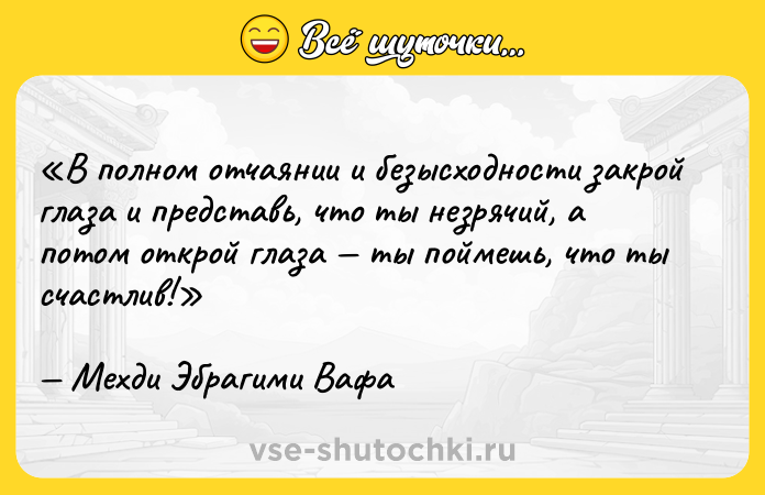 Цитата: В полном отчаянии и безысходности закрой глаза и представь, что ты незрячий, а потом открой глаза ты поймешь, что ты счастлив!Мехди Эбрагими Вафа
