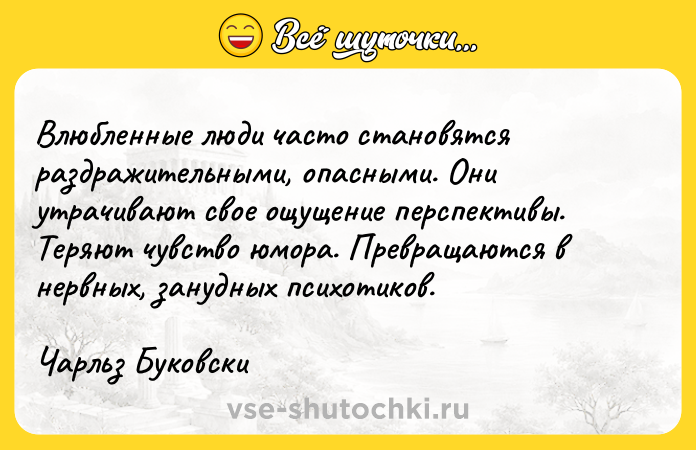Цитата: Влюбленные люди часто становятся раздражительными, опасными. Они утрачивают свое ощущение перспективы. Теряют чувство юмора. Превращаются в нервных, занудных психотиков.Чарльз Буковски