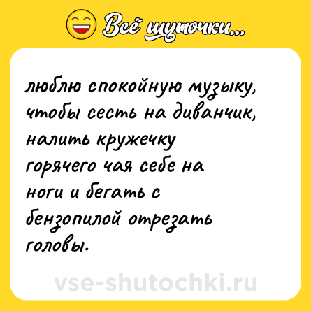 Шутка: люблю спокойную музыку, чтобы сесть на диванчик, налить кружечку горячего чая себе на ноги и бегать с бензопилой отрезать головы.