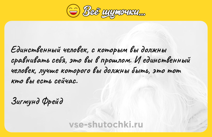 Цитата: Единственный человек, с которым вы должны сравнивать себя, это вы в прошлом. И единственный человек, лучше которого вы должны быть, это тот кто вы есть сейчас.Зигмунд Фрейд