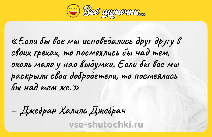 Цитата: Если бы все мы исповедались друг другу в своих грехах, то посмеялись бы над тем, сколь мало у нас выдумки. Если бы все мы раскрыли свои добродетели, то посмеялись бы над тем же.Джебран Халиль Джебран