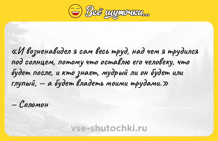 Цитата: И возненавидел я сам весь труд, над чем я трудился под солнцем, потому что оставлю его человеку, что будет после, и кто знает, мудрый ли он будет или глупый, а будет владеть моими трудами.Соломон