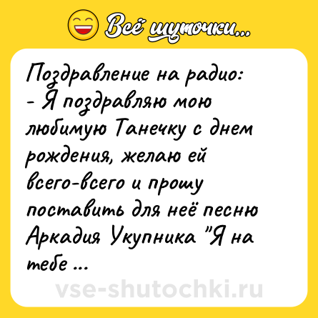 Шутка: Поздравление на радио:<br>- Я поздравляю мою любимую Танечку с днем рождения, желаю ей всего-всего и прошу поставить для неё песню Аркадия Укупника 