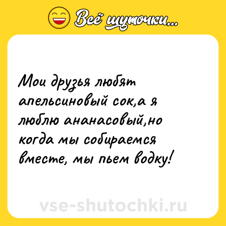 Шутка: Мои друзья любят апельсиновый сок,а я люблю ананасовый,но когда мы собираемся вместе, мы пьем водку!