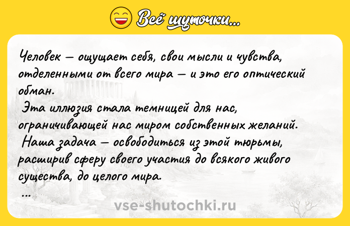 Цитата: Человек ощущает себя, свои мысли и чувства, отделенными от всего мира и это его оптический обман. Эта иллюзия стала темницей для нас, ограничивающей нас миром собственных желаний. Наша задача освободиться из этой тюрьмы, расширив сферу своего участия до всякого живого существа, до целого мира. Никто не сможет выполнить эту задачу до конца, но попытки достичь этой цели, являются част
