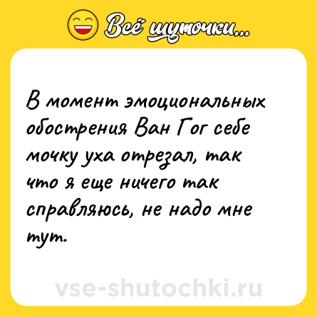 Шутка: В момент эмоциональных обострения Ван Гог себе мочку уха отрезал, так что я еще ничего так справляюсь, не надо мне тут.