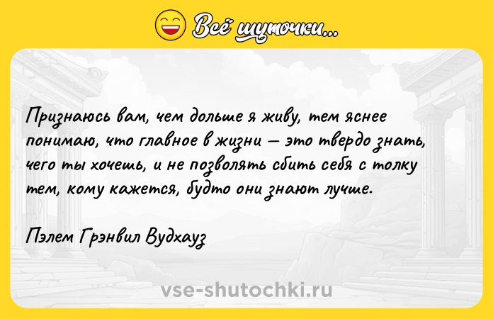 Цитата: Признаюсь вам, чем дольше я живу, тем яснее понимаю, что главное в жизни это твердо знать, чего ты хочешь, и не позволять сбить себя с толку тем, кому кажется, будто они знают лучше.Пэлем Грэнвил Вудхауз