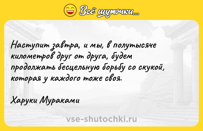 Цитата: Наступит завтра, и мы, в полутысяче километров друг от друга, будем продолжать бесцельную борьбу со скукой, которая у каждого тоже своя.Харуки Мураками