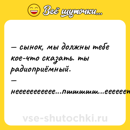 Шутка: — сынок, мы должны тебе кое-что сказать. ты радиоприёмный.  <br>— неееееееееее...пшшшшш...еееееет!!!