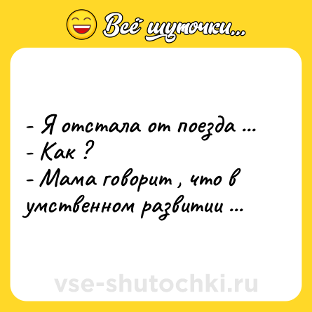 Шутка: - Я отстала от поезда ... <br>- Как ? <br>- Мама говорит , что в умственном развитии ...