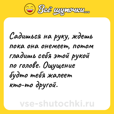 Шутка: Садишься на руку, ждешь пока она онемеет, потом гладишь себя этой рукой по голове. Ощущение будто тебя жалеет кто-то другой.